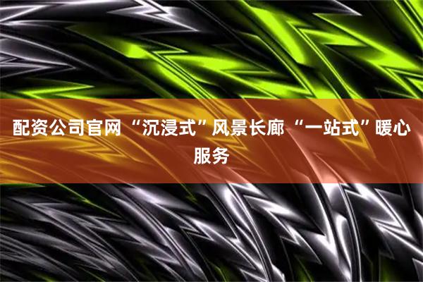 配资公司官网 “沉浸式”风景长廊 “一站式”暖心服务