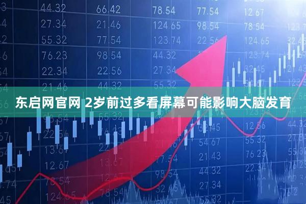 东启网官网 2岁前过多看屏幕可能影响大脑发育