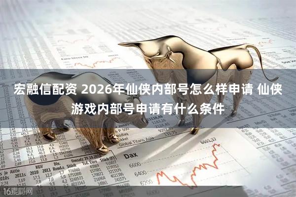 宏融信配资 2026年仙侠内部号怎么样申请 仙侠游戏内部号申请有什么条件