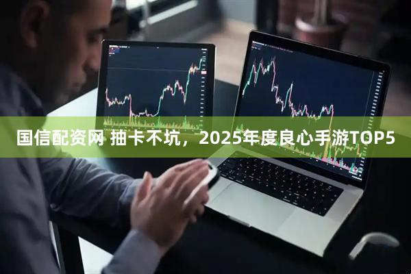 国信配资网 抽卡不坑，2025年度良心手游TOP5