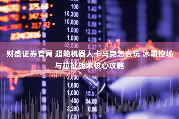 财盛证券官网 超能机器人卡马克怎么玩 冰霜控场与拉扯战术核心攻略