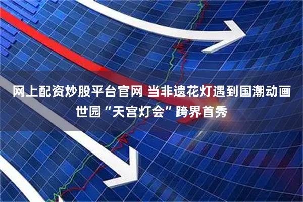 网上配资炒股平台官网 当非遗花灯遇到国潮动画世园“天宫灯会”跨界首秀