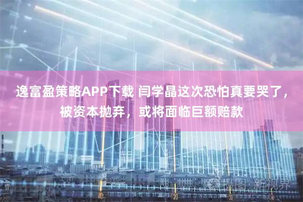 逸富盈策略APP下载 闫学晶这次恐怕真要哭了，被资本抛弃，或将面临巨额赔款
