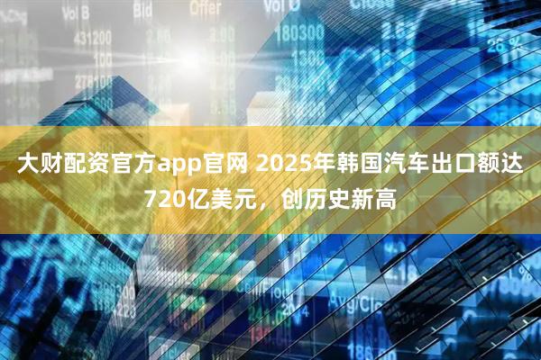 大财配资官方app官网 2025年韩国汽车出口额达720亿美元，创历史新高