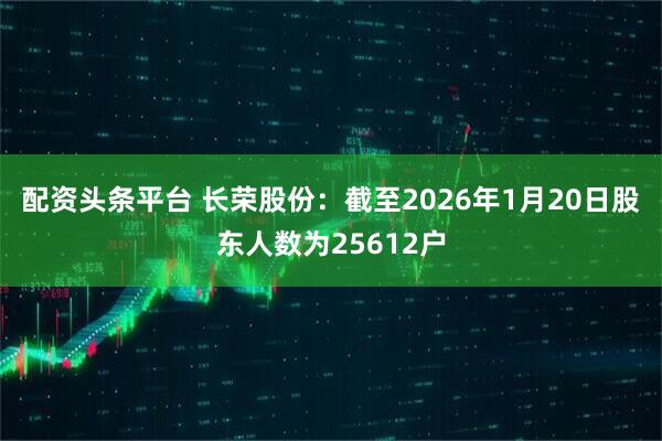 配资头条平台 长荣股份：截至2026年1月20日股东人数为25612户