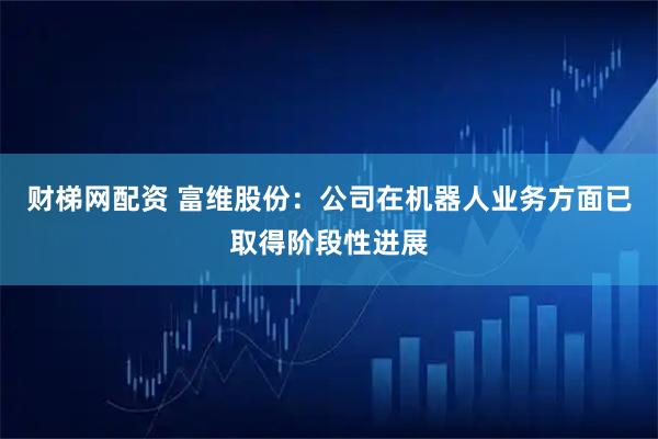 财梯网配资 富维股份：公司在机器人业务方面已取得阶段性进展