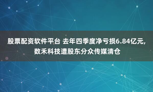 股票配资软件平台 去年四季度净亏损6.84亿元, 数禾科技遭股东分众传媒清仓