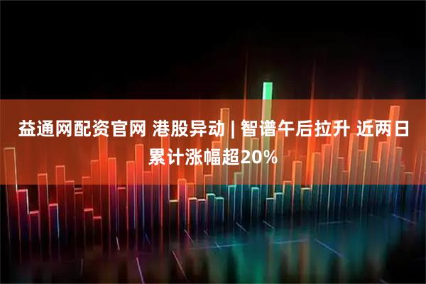 益通网配资官网 港股异动 | 智谱午后拉升 近两日累计涨幅超20%