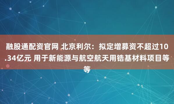融股通配资官网 北京利尔：拟定增募资不超过10.34亿元 用于新能源与航空航天用锆基材料项目等