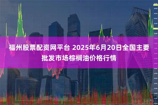 福州股票配资网平台 2025年6月20日全国主要批发市场棕榈油价格行情