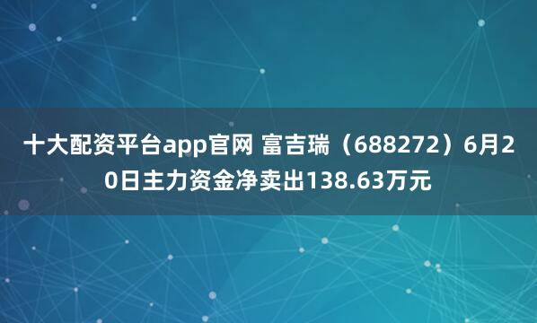 十大配资平台app官网 富吉瑞（688272）6月20日主力资金净卖出138.63万元