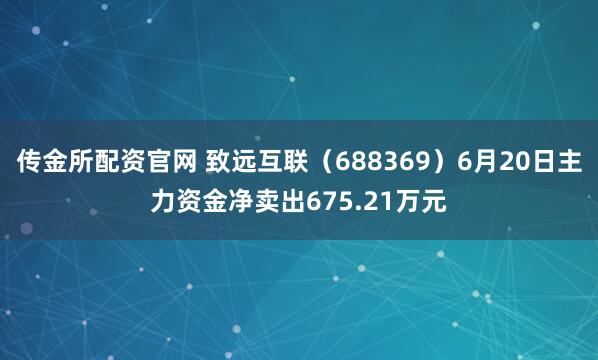 传金所配资官网 致远互联（688369）6月20日主力资金净卖出675.21万元