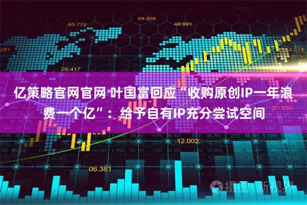 亿策略官网官网 叶国富回应“收购原创IP一年浪费一个亿”：给予自有IP充分尝试空间