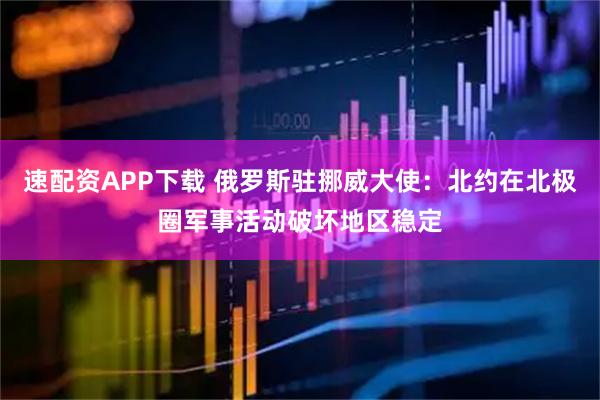 速配资APP下载 俄罗斯驻挪威大使：北约在北极圈军事活动破坏地区稳定