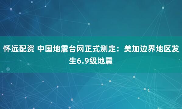 怀远配资 中国地震台网正式测定：美加边界地区发生6.9级地震