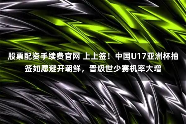 股票配资手续费官网 上上签！中国U17亚洲杯抽签如愿避开朝鲜，晋级世少赛机率大增