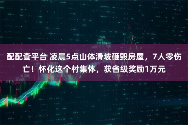 配配查平台 凌晨5点山体滑坡砸毁房屋，7人零伤亡！怀化这个村集体，获省级奖励1万元